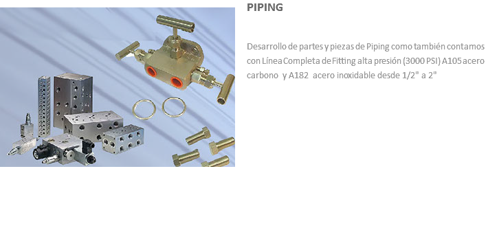 ﷯PIPING Desarrollo de partes y piezas de Piping como también contamos con Línea Completa de Fitting alta presión (3000 PSI) A105 acero carbono y A182 acero inoxidable desde 1/2" a 2"