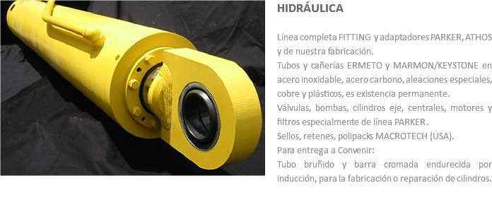 ﷯HIDRÁULICA Línea completa FITTING y adaptadores PARKER, ATHOS y de nuestra fabricación.
Tubos y cañerías ERMETO y MARMON/KEYSTONE en acero inoxidable, acero carbono, aleaciones especiales, cobre y plásticos, es existencia permanente.
Válvulas, bombas, cilindros eje, centrales, motores y filtros especialmente de línea PARKER.
Sellos, retenes, polipacks MACROTECH (USA).
Para entrega a Convenir: Tubo bruñido y barra cromada endurecida por inducción, para la fabricación o reparación de cilindros.
