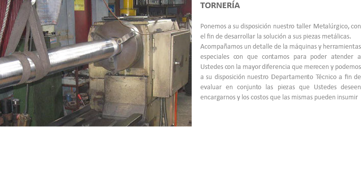 ﷯TORNERÍA Ponemos a su disposición nuestro taller Metalúrgico, con el fin de desarrollar la solución a sus piezas metálicas.
Acompañamos un detalle de la máquinas y herramientas especiales con que contamos para poder atender a Ustedes con la mayor diferencia que merecen y podemos a su disposición nuestro Departamento Técnico a fin de evaluar en conjunto las piezas que Ustedes deseen encargarnos y los costos que las mismas pueden insumir 