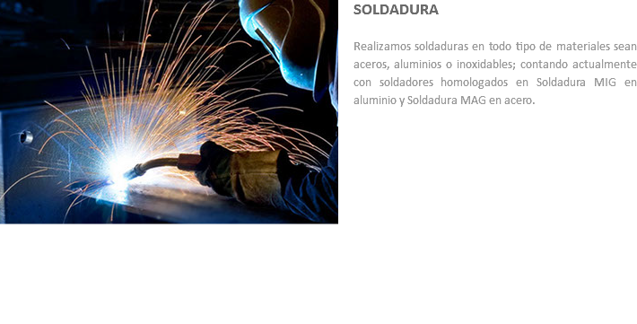 ﷯SOLDADURA Realizamos soldaduras en todo tipo de materiales sean aceros, aluminios o inoxidables; contando actualmente con soldadores homologados en Soldadura MIG en aluminio y Soldadura MAG en acero.
