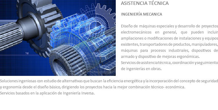 ﷯ASISTENCIA TÉCNICA INGENIERÍA MECANICA Diseño de máquinas especiales y desarrollo de proyectos electromecánicos en general, que pueden incluir ampliaciones o modificaciones de instalaciones y equipos existentes, transportadores de productos, manipuladores, máquinas para procesos industriales, dispositivos de armado y dispositivo de mejoras ergonómicas.
Servicios de asistencia técnica, coordinación y seguimiento de ingenierías en obras. Soluciones ingeniosas con estudio de alternativas que buscan la eficiencia energética y la incorporación del concepto de seguridad y ergonomía desde el diseño básico, dirigiendo los proyectos hacia la mejor combinación técnico- económica.
Servicios basados en la aplicación de Ingeniería Inversa. 