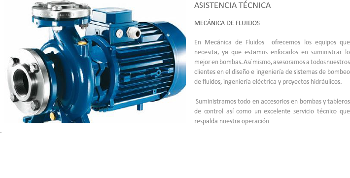 ﷯ASISTENCIA TÉCNICA MECÁNICA DE FLUIDOS En Mecánica de Fluidos ofrecemos los equipos que necesita, ya que estamos enfocados en suministrar lo mejor en bombas. Así mismo, asesoramos a todos nuestros clientes en el diseño e ingeniería de sistemas de bombeo de fluidos, ingeniería eléctrica y proyectos hidráulicos. Suministramos todo en accesorios en bombas y tableros de control así como un excelente servicio técnico que respalda nuestra operación
. 